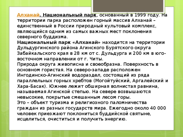 Алханай . Национальный парк , основанный в 1999 году. На территории парка расположен горный массив Алханай – единственный в России природный культовый комплекс, являющийся одним из самых важных мест поклонения северного буддизма. Национальный парк «Алханай»  находится на территории Дульдургинского района Агинского Бурятского округа Забайкальского края в 28 км от с. Дульдурга и 200 км в юго-восточном направлении от г. Читы. Природа округа живописна и своеобразна. Поверхность в основном гористая. На северо-западе расположен Ингодинско-Агинский водораздел, состоящий из ряда параллельных горных хребтов (Могойтуйский, Аргалейский и Хара-Басак). Южнее лежит обширная волнистая равнина, называемая Агинской степью. На севере возвышаются невысокие, покрытые смешанным лесом горы. Это – объект туризма и религиозного паломничества граждан из разных государств мира. Ежегодно около 40 000 человек приезжают поклониться буддийской святыне, исцелиться, очиститься и получить энергию. 