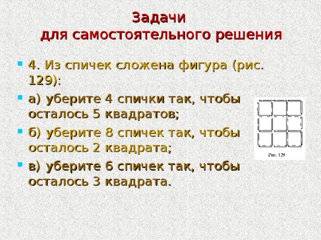 Задачи  для самостоятельного решения 4. Из спичек сложена фигура (рис. 129): а)  уберите 4 спички так, чтобы осталось 5 квадратов; б)  уберите 8 спичек так, чтобы осталось 2 квадрата; в)  уберите 6 спичек так, чтобы осталось 3 квадрата. 