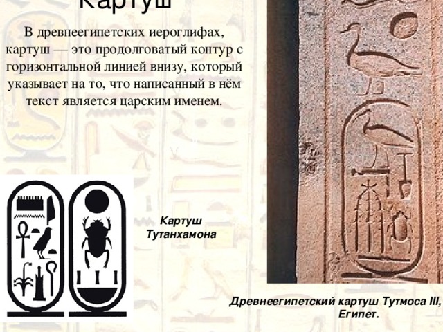 Картуш В древнеегипетских иероглифах, картуш — это продолговатый контур с горизонтальной линией внизу, который указывает на то, что написанный в нём текст является царским именем. Картуш Тутанхамона Древнеегипетский картуш Тутмоса III, Карнак, Египет. 