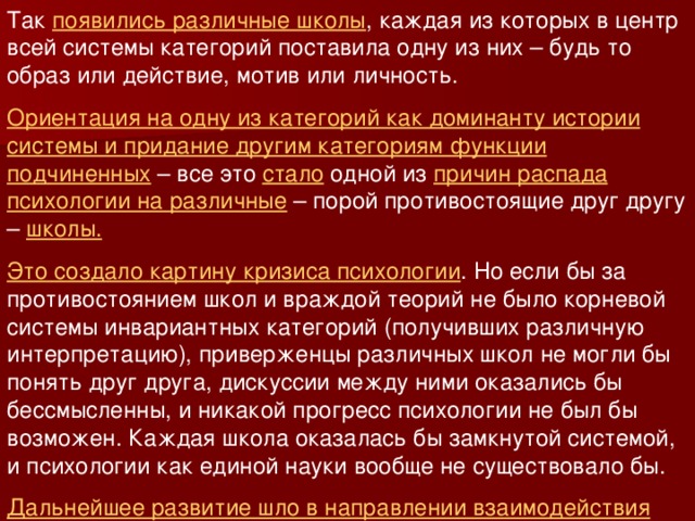 Так появились различные школы , каждая из которых в центр всей системы категорий поставила одну из них – будь то образ или действие, мотив или личность. Ориентация на одну из категорий как доминанту истории системы и придание другим категориям функции подчиненных – все это стало одной из причин распада психологии на различные – порой противостоящие друг другу – школы.  Это создало картину кризиса психологии . Но если бы за противостоянием школ и враждой теорий не было корневой системы инвариантных категорий (получивших различную интерпретацию), приверженцы различных школ не могли бы понять друг друга, дискуссии между ними оказались бы бессмысленны, и никакой прогресс психологии не был бы возможен. Каждая школа оказалась бы замкнутой системой, и психологии как единой науки вообще не существовало бы. Дальнейшее развитие шло в направлении взаимодействия школ. 