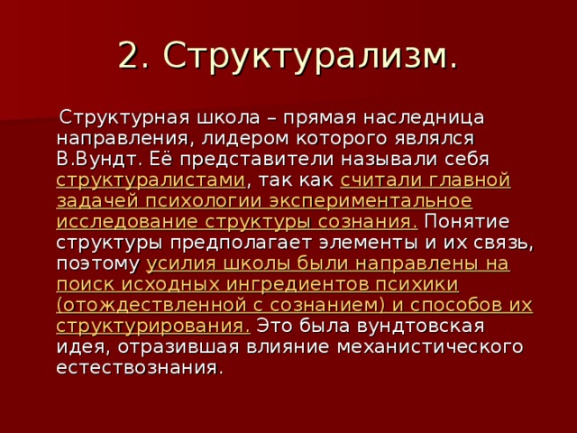 2. Структурализм.  Структурная школа – прямая наследница направления, лидером которого являлся В.Вундт. Её представители называли себя структуралистами , так как считали главной задачей психологии экспериментальное исследование структуры сознания. Понятие структуры предполагает элементы и их связь, поэтому усилия школы были направлены на поиск исходных ингредиентов психики (отождествленной с сознанием) и способов их структурирования. Это была вундтовская идея, отразившая влияние механистического естествознания. 