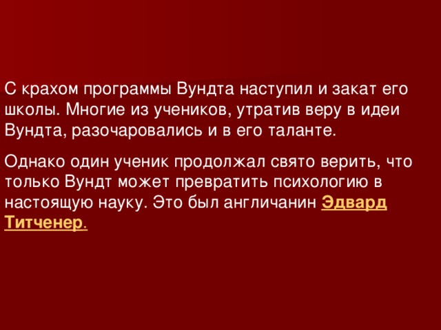 С крахом программы Вундта наступил и закат его школы. Многие из учеников, утратив веру в идеи Вундта, разочаровались и в его таланте. Однако один ученик продолжал свято верить, что только Вундт может превратить психологию в настоящую науку. Это был англичанин Эдвард Титченер .  
