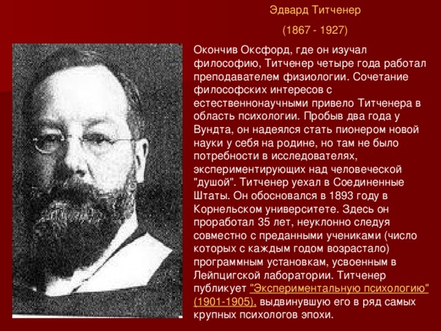 Эдвард Титченер (1867 - 1927) Окончив Оксфорд, где он изучал философию, Титченер четыре года работал преподавателем физиологии. Сочетание философских интересов с естественнонаучными привело Титченера в область психологии. Пробыв два года у Вундта, он надеялся стать пионером новой науки у себя на родине, но там не было потребности в исследователях, экспериментирующих над человеческой 