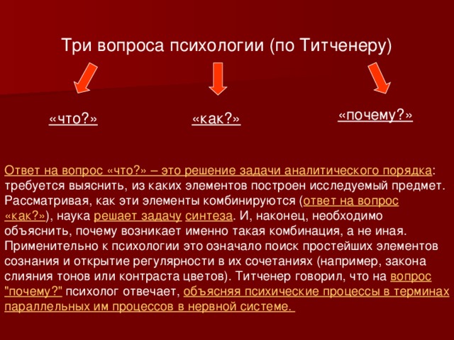 Три вопроса психологии (по Титченеру) «почему?» «что?» «как?» Ответ на вопрос «что?» – это решение задачи аналитического порядка : требуется выяснить, из каких элементов построен исследуемый предмет. Рассматривая, как эти элементы комбинируются ( ответ на вопрос «как?» ), наука решает задачу  синтеза . И, наконец, необходимо объяснить, почему возникает именно такая комбинация, а не иная. Применительно к психологии это означало поиск простейших элементов сознания и открытие регулярности в их сочетаниях (например, закона слияния тонов или контраста цветов). Титченер говорил, что на вопрос 