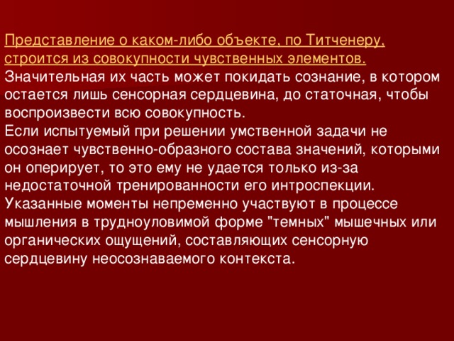 Представление о каком-либо объекте, по Титченеру, строится из совокупности чувственных элементов. Значительная их часть может покидать сознание, в котором остается лишь сенсорная сердцевина, до статочная, чтобы воспроизвести всю совокупность. Если испытуемый при решении умственной задачи не осознает чувственно-образного состава значений, которыми он оперирует, то это ему не удается только из-за недостаточной тренированности его интроспекции. Указанные моменты непременно участвуют в процессе мышления в трудноуловимой форме 