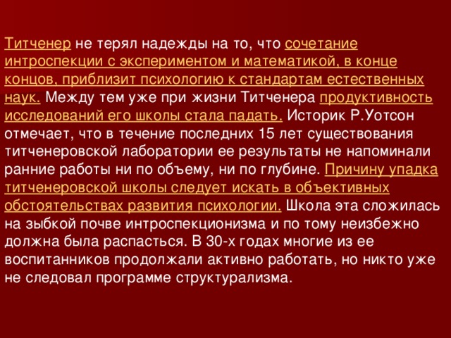 Титченер не терял надежды на то, что сочетание интроспекции с экспериментом и математикой, в конце концов, приблизит психологию к стандартам естественных наук. Между тем уже при жизни Титченера продуктивность исследований его школы стала падать. Историк Р.Уотсон отмечает, что в течение последних 15 лет существования титченеровской лаборатории ее результаты не напоминали ранние работы ни по объему, ни по глубине. Причину упадка титченеровской школы следует искать в объективных обстоятельствах развития психологии. Школа эта сложилась на зыбкой почве интроспекционизма и по тому неизбежно должна была распасться. В 30-х годах многие из ее воспитанников продолжали активно работать, но никто уже не следовал программе структурализма. 