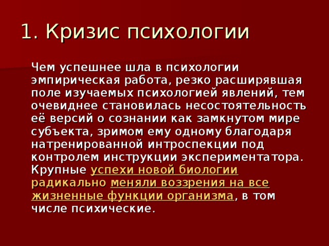 1. Кризис психологии  Чем успешнее шла в психологии эмпирическая работа, резко расширявшая поле изучаемых психологией явлений, тем очевиднее становилась несостоятельность её версий о сознании как замкнутом мире субъекта, зримом ему одному благодаря натренированной интроспекции под контролем инструкции экспериментатора. Крупные успехи новой биологии радикально меняли воззрения на все жизненные функции организма , в том числе психические. 