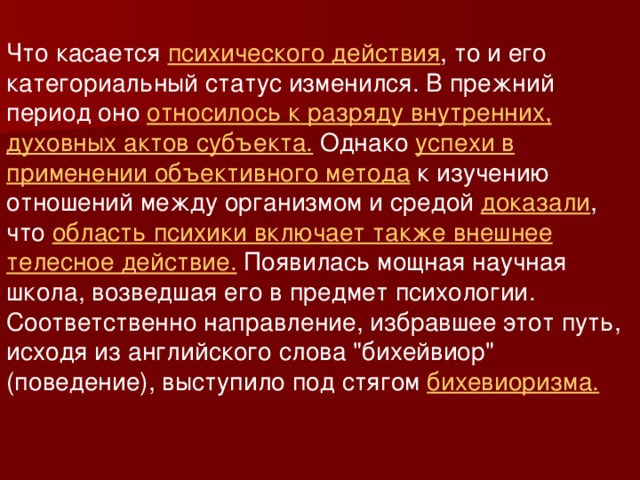 Что касается психического действия , то и его категориальный статус изменился. В прежний период оно относилось к разряду внутренних, духовных актов субъекта. Однако успехи в применении объективного метода к изучению отношений между организмом и средой доказали , что область психики включает также внешнее телесное действие. Появилась мощная научная школа, возведшая его в предмет психологии. Соответственно направление, избравшее этот путь, исходя из английского слова 