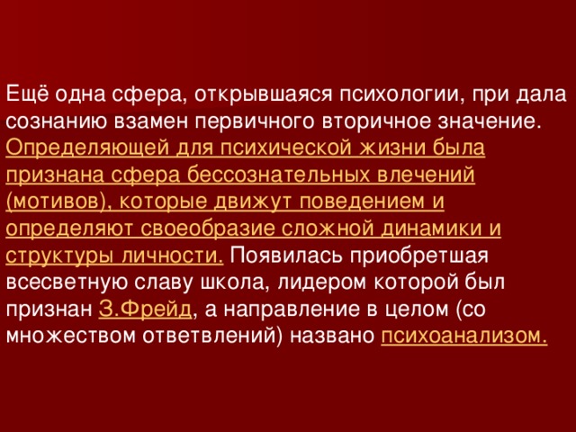 Ещё одна сфера, открывшаяся психологии, при дала сознанию взамен первичного вторичное значение. Определяющей для психической жизни была признана сфера бессознательных влечений (мотивов), которые движут поведением и определяют своеобразие сложной динамики и структуры личности. Появилась приобретшая всесветную славу школа, лидером которой был признан З.Фрейд , а направление в целом (со множеством ответвлений) названо психоанализом.  