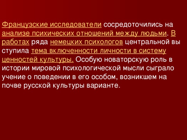 Французские исследователи сосредоточились на анализе психических отношений между людьми . В работах ряда немецких психологов центральной вы ступила тема включенности личности в систему ценностей культуры. Особую новаторскую роль в истории мировой психологической мысли сыграло учение о поведении в его особом, возникшем на почве русской культуры варианте.  