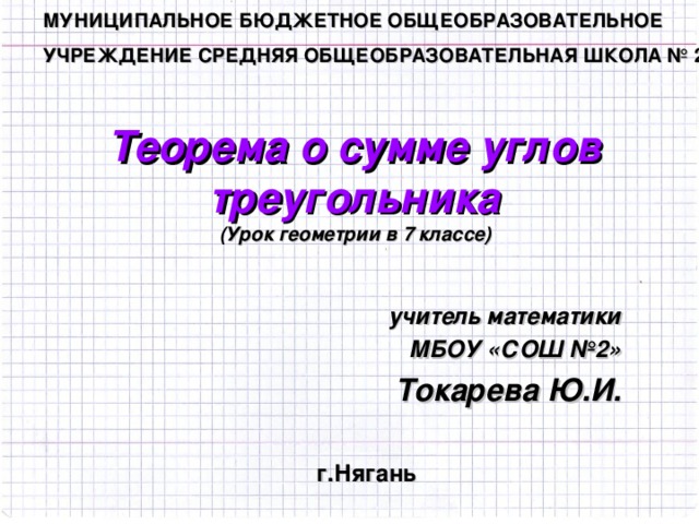 МУНИЦИПАЛЬНОЕ БЮДЖЕТНОЕ ОБЩЕОБРАЗОВАТЕЛЬНОЕ УЧРЕЖДЕНИЕ СРЕДНЯЯ ОБЩЕОБРАЗОВАТЕЛЬНАЯ ШКОЛА № 2  Теорема о сумме углов треугольника  ( Урок геометрии в 7 классе) учитель математики МБОУ «СОШ №2» Токарева Ю.И.  г.Нягань