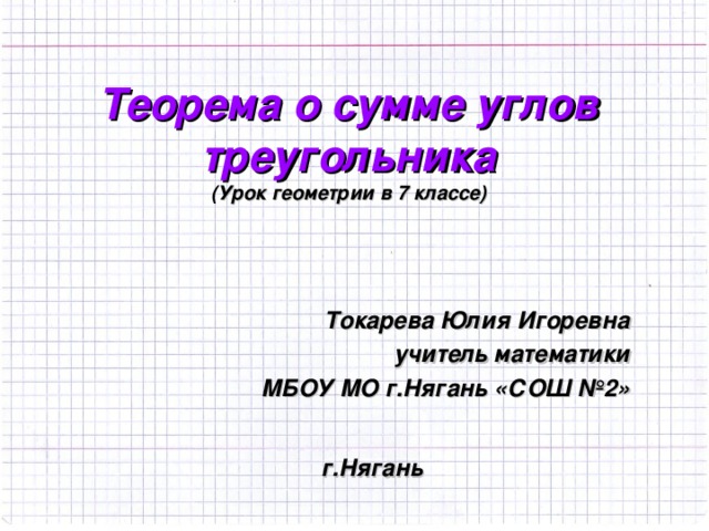Теорема о сумме углов треугольника  ( Урок геометрии в 7 классе) Токарева Юлия Игоревна учитель математики МБОУ МО г.Нягань «СОШ №2»  г.Нягань