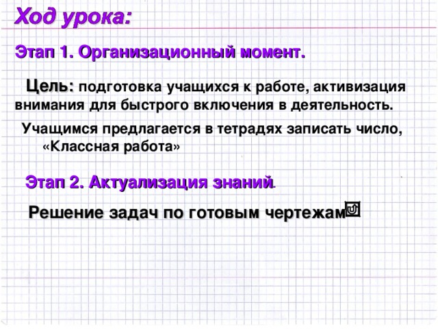 Этап 1.  Организационный момент. Цель: подготовка учащихся к работе, активизация внимания для быстрого включения в деятельность. Учащимся предлагается в тетрадях записать число,  «Классная работа» Этап 2. Актуализация знаний . Решение задач по готовым чертежам