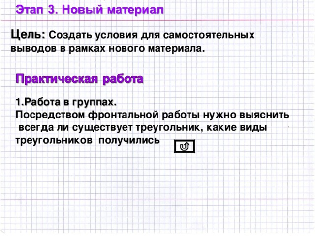Цель: Создать условия для самостоятельных выводов в рамках нового материала. 1.Работа в группах. Посредством фронтальной работы нужно выяснить  всегда ли существует треугольник, какие виды треугольников получились