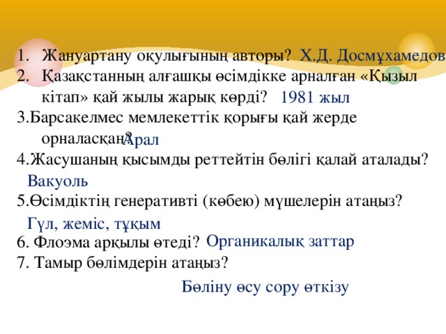 Жануартану оқулығының авторы? Қазақстанның алғашқы өсімдікке арналған «Қызыл кітап» қай жылы жарық көрді? Х.Д. Досмұхамедов 3.Барсакелмес мемлекеттік қорығы қай жерде орналасқан? 4.Жасушаның қысымды реттейтін бөлігі қалай аталады? 5.Өсімдіктің генеративті (көбею) мүшелерін атаңыз? 6. Флоэма арқылы өтеді?  7. Тамыр бөлімдерін атаңыз? 1981 жыл Арал Вакуоль Гүл, жеміс, тұқым Органикалық заттар Бөліну өсу сору өткізу 