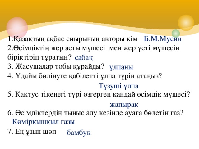 1.Қазақтың ақбас сиырының авторы кім 2.Өсімдіктің жер асты мүшесі мен жер үсті мүшесін біріктіріп тұратын? 3. Жасушалар тобы құрайды? 4. Ұдайы бөлінуге қабілетті ұлпа түрін атаңыз? 5. Кактус тікенегі түрі өзгерген қандай өсімдік мүшесі? 6. Өсімдіктердің тыныс алу кезінде ауаға бөлетін газ?  7. Ең ұзын шөп Б.М.Мусин сабақ ұлпаны Түзуші ұлпа жапырақ Көмірқышқыл газы бамбук 