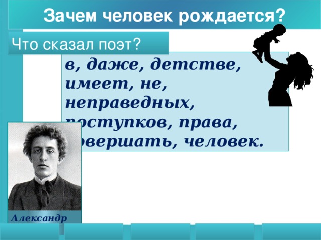 Зачем человек рождается? Что сказал поэт? в, даже, детстве, имеет, не, неправедных, поступков, права, совершать, человек.   Даже в детстве человек не имеет права совершать неправедных поступков.  Рефлексия. Подведение итогов работы над проблемой «Зачем человек рождается» ребята из предложенных на экране слов составляют цитату и делают вывод. Александр Блок 16 