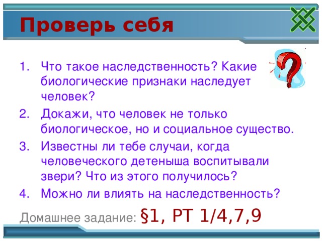 Проверь себя Что такое наследственность? Какие биологические признаки наследует человек? Докажи, что человек не только биологическое, но и социальное существо. Известны ли тебе случаи, когда человеческого детеныша воспитывали звери? Что из этого получилось? Можно ли влиять на наследственность? Домашнее задание:  §1, РТ 1/4,7,9 