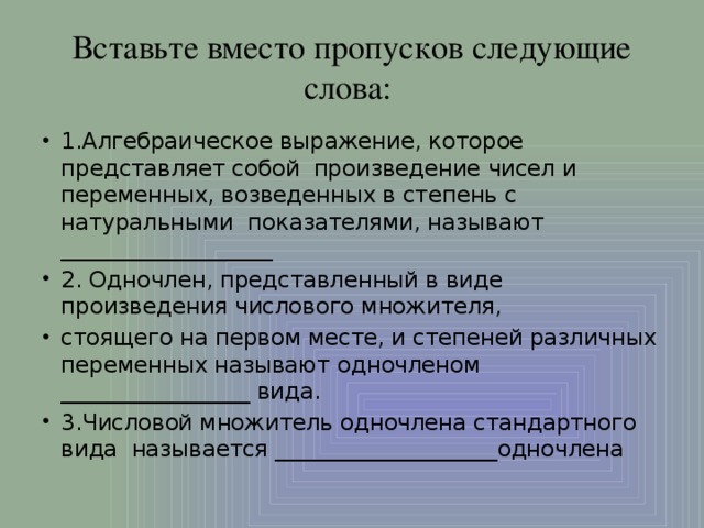 Вставьте вместо пропусков следующие слова: 1.Алгебраическое выражение, которое представляет собой произведение чисел и переменных, возведенных в степень с натуральными показателями, называют ___________________ 2. Одночлен, представленный в виде произведения числового множителя, стоящего на первом месте, и степеней различных переменных называют одночленом _________________ вида. 3.Числовой множитель одночлена стандартного вида называется ____________________одночлена 