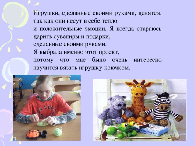 Игрушки, сделанные своими руками, ценятся, так как они несут в себе тепло и положительные эмоции. Я всегда стараюсь дарить сувениры и подарки, сделанные своими руками. Я выбрала именно этот проект, потому что мне было очень интересно научится вязать игрушку крючком.