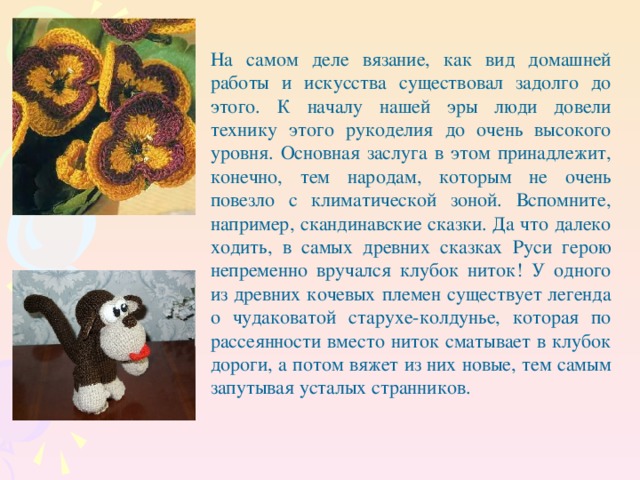 На самом деле вязание, как вид домашней работы и искусства существовал задолго до этого. К началу нашей эры люди довели технику этого рукоделия до очень высокого уровня. Основная заслуга в этом принадлежит, конечно, тем народам, которым не очень повезло с климатической зоной. Вспомните, например, скандинавские сказки. Да что далеко ходить, в самых древних сказках Руси герою непременно вручался клубок ниток! У одного из древних кочевых племен существует легенда о чудаковатой старухе-колдунье, которая по рассеянности вместо ниток сматывает в клубок дороги, а потом вяжет из них новые, тем самым запутывая усталых странников.