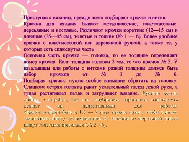 Приступая к вязанию, прежде всего подбирают крючок и нитки. Крючки для вязания бывают металлические, пластмассовые, деревянные и костяные. Различают крючки короткие (12—15 см) и длинные (35—45 см), толстые и тонкие (№ 1 — 6). Более удобные крючки с пластмассовой или деревянной ручкой, а также те, у которых есть сплюснутая часть Основная часть крючка — головка, по ее толщине определяют номер крючка. Если толщина головки 3 мм, то это крючок № 3. У вязальщицы для работы с нитками разной толщины должен быть набор крючков от № 1 до № 6.  Подбирая крючок, нужно особое внимание обратить на головку. Слишком острая головка ранит указательный палец левой руки, а тупая растягивает петли и затрудняет вязание.  Крючки всегда хранят в коробке, так как зазубринки, царапинки, изогнутость делают их непригодными для работы.  Крючок должен быть в 1,5 — 2 раза тоньше ниток, чтобы хорошо захватывать нитку, не расщеплять ее. Изделия из шерстяной пряжи вяжут толстыми крючками (№ 2—6).
