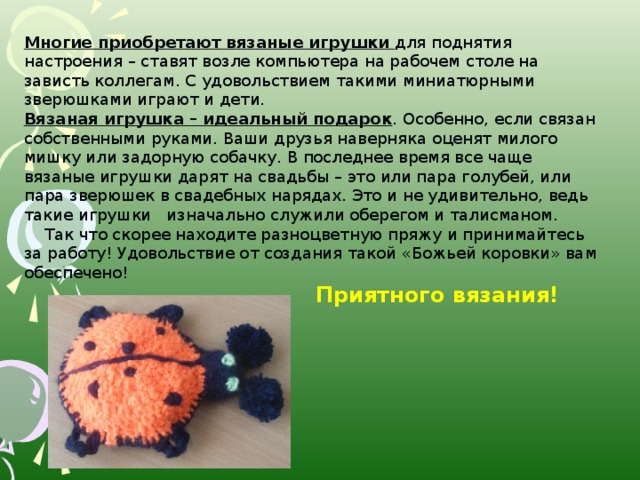 Многие приобретают вязаные игрушки для поднятия настроения – ставят возле компьютера на рабочем столе на зависть коллегам. С удовольствием такими миниатюрными зверюшками играют и дети. Вязаная игрушка – идеальный подарок . Особенно, если связан собственными руками. Ваши друзья наверняка оценят милого мишку или задорную собачку. В последнее время все чаще вязаные игрушки дарят на свадьбы – это или пара голубей, или пара зверюшек в свадебных нарядах. Это и не удивительно, ведь такие игрушки изначально служили оберегом и талисманом.  Так что скорее находите разноцветную пряжу и принимайтесь за работу! Удовольствие от создания такой «Божьей коровки» вам обеспечено!  Приятного вязания!
