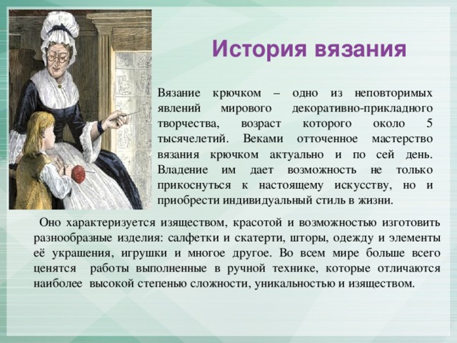 История вязания Вязание крючком – одно из неповторимых явлений мирового декоративно-прикладного творчества, возраст которого около 5 тысячелетий. Веками отточенное мастерство вязания крючком актуально и по сей день. Владение им дает возможность не только прикоснуться к настоящему искусству, но и приобрести индивидуальный стиль в жизни.  Оно характеризуется изяществом, красотой и возможностью изготовить разнообразные изделия: салфетки и скатерти, шторы, одежду и элементы её украшения, игрушки и многое другое. Во всем мире больше всего ценятся работы выполненные в ручной технике, которые отличаются наиболее высокой степенью сложности, уникальностью и изяществом.
