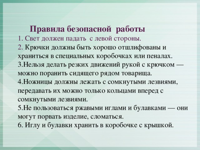 Правила безопасной работы  1. Свет должен падать с левой стороны.  2. Крючки должны быть хорошо отшлифованы и храниться в специальных коробочках или пеналах.  3.Нельзя делать резких движений рукой с крючком — можно поранить сидящего рядом товарища.  4.Ножницы должны лежать с сомкнутыми лезвиями, передавать их можно только кольцами вперед с сомкнутыми лезвиями.  5.Не пользоваться ржавыми иглами и булавками — они могут порвать изделие, сломаться.  6. Иглу и булавки хранить в коробочке с крышкой.