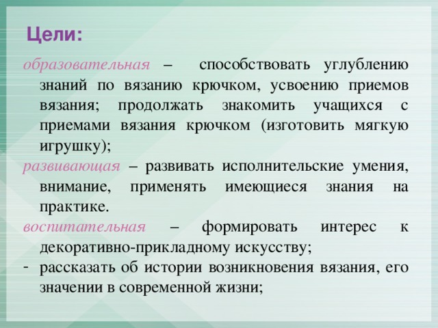 Цели: образовательная – способствовать углублению знаний по вязанию крючком, усвоению приемов вязания; продолжать знакомить учащихся с приемами вязания крючком (изготовить мягкую игрушку); развивающая  – развивать исполнительские умения, внимание, применять имеющиеся знания на практике. воспитательная  – формировать интерес к декоративно-прикладному искусству;
