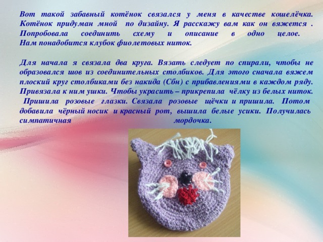Вот такой забавный котёнок связался у меня в качестве кошелёчка.  Котёнок придуман мной по дизайну. Я расскажу вам как он вяжется .  Попробовала соединить схему и описание в одно целое.  Нам понадобится клубок фиолетовых ниток.  Для начала я связала два круга. Вязать следует по спирали, чтобы не образовался шов из соединительных столбиков. Для этого сначала вяжем плоский круг столбиками без накида (Сбн) с прибавлениями в каждом ряду. Привязала к ним ушки. Чтобы украсить – прикрепила чёлку из белых ниток. Пришила розовые глазки. Связала розовые щёчки и пришила. Потом добавила чёрный носик и красный рот, вышила белые усики. Получилась симпатичная мордочка.