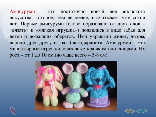 Амигуруми – это достаточно новый вид японского искусства, которое, тем не менее, насчитывает уже сотни лет. Первые амигуруми (слово образовано от двух слов – «вязать» и «мягкая игрушка») появились в виде забав для детей и домашних оберегов. Ими украшали жилье, дворы, дарили друг другу в знак благодарности. Амигуруми – это миниатюрные игрушки, связанные крючком или спицами. Их рост – от 1 до 10 см (но чаще всего – 5-8 см).