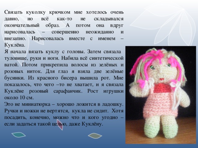 Связать куколку крючком мне хотелось очень давно, но всё как-то не складывался окончательный образ. А потом она вдруг нарисовалась – совершенно неожиданно и внезапно. Нарисовалась вместе с именем – Куклёна. Я начала вязать куклу с головы. Затем связала туловище, руки и ноги. Набила всё синтетической ватой. Потом прикрепила волосы из зелёных и розовых ниток. Для глаз я взяла две зелёные бусинки. Из красного бисера вышила рот. Мне показалось, что чего –то не хватает, и я связала Куклёне розовый сарафанчик. Рост игрушки около 10 см. Это не миниатюрка – хорошо ложится в ладошку. Ручки и ножки не вертятся, кукла не сидит. Хотя посадить, конечно, можно что и кого угодно – если задаться такой целью, даже Куклёну.  