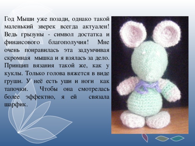 Год Мыши уже позади, однако такой маленький зверек всегда актуален! Ведь грызуны - символ достатка и финансового благополучия! Мне очень понравилась эта задумчивая скромная мышка и я взялась за дело. Принцип вязания такой же, как у куклы. Только голова вяжется в виде груши. У неё есть уши и ноги как тапочки. Чтобы она смотрелась более эффектно, я ей связала шарфик.