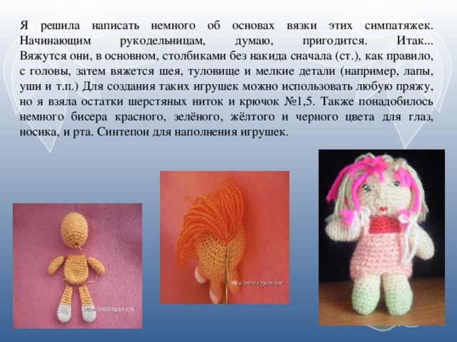 Я решила написать немного об основах вязки этих симпатяжек. Начинающим рукодельницам, думаю, пригодится. Итак...  Вяжутся они, в основном, столбиками без накида сначала (ст.), как правило, с головы, затем вяжется шея, туловище и мелкие детали (например, лапы, уши и т.п.) Для создания таких игрушек можно использовать любую пряжу, но я взяла остатки шерстяных ниток и крючок №1,5. Также понадобилось немного бисера красного, зелёного, жёлтого и черного цвета для глаз, носика, и рта. Синтепон для наполнения игрушек.