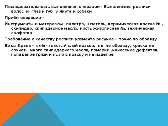 Последовательность выполнения операции - Выполнение росписи волос и глаз и губ у Якута и собаки Приём операции - Инструменты и материалы –палитра, шпатель, керамическая краска № , скипидар, скипидарное масло, кисть живописная №, техническая салфетка Требование к качеству росписи элемента рисунка - точно по образцу Виды брака - слёт- толстый слой краски, не по образцу, краска не сохнет- много скипидарного масла, помарки ,нанесение дефектов, попадание грязи и пыли в краску и на изделие  