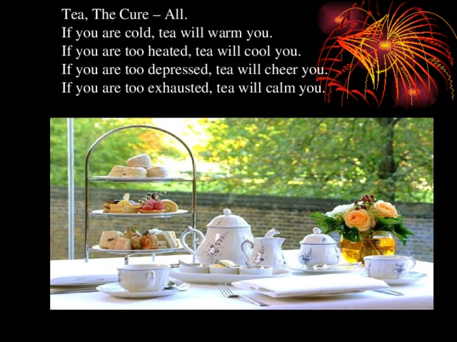 Tea, The Cure – All.  If you are cold, tea will warm you.  If you are too heated, tea will cool you.  If you are too depressed, tea will cheer you.  If you are too exhausted, tea will calm you.