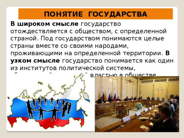 ПОНЯТИЕ ГОСУДАРСТВА В широком смысле государство отождествляется с обществом, с определенной страной. Под государством понимаются целые страны вместе со своими народами, проживающими на определенной территории. В узком смысле государство понимается как один из институтов политической системы, обладающий верховной властью в обществе. 