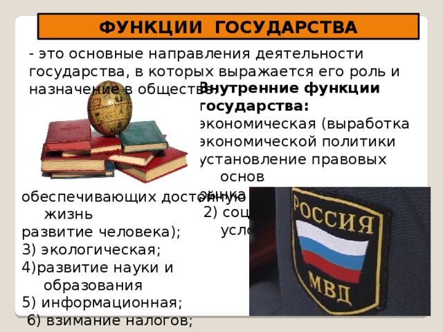 ФУНКЦИИ ГОСУДАРСТВА - это основные направления деятельности государства, в которых выражается его роль и назначение в обществе. Внутренние функции государства: экономическая (выработка экономической политики установление правовых основ рынка и ценовой политики);  2) социальная (создание условий, обеспечивающих достойную жизнь развитие человека); 3) экологическая; 4)развитие науки и образования 5) информационная;  6) взимание налогов; 7) охранительная 