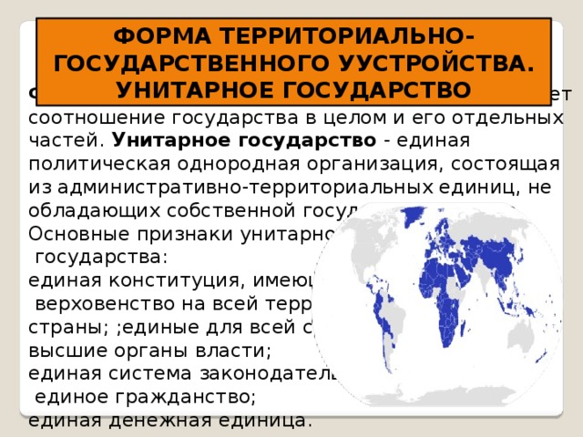 ФОРМА ТЕРРИТОРИАЛЬНО-ГОСУДАРСТВЕННОГО УУСТРОЙСТВА. УНИТАРНОЕ ГОСУДАРСТВО   Форма государственного устройства определяет соотношение государства в целом и его отдельных частей .   У нитарное государство - единая политическая однородная организация, состоящая из административно-территориальных единиц, не обладающих собственной государственностью. Основные признаки унитарного  государства: единая конституция, имеющая  верховенство на всей территории страны; ;единые для всей страны высшие органы власти; единая система законодательства;  единое гражданство; единая денежная единица.  