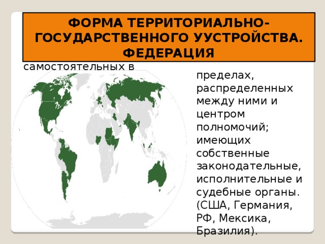 ФОРМА ТЕРРИТОРИАЛЬНО-ГОСУДАРСТВЕННОГО УУСТРОЙСТВА. ФЕДЕРАЦИЯ Федерация - устойчивый союз государств, самостоятельных в пределах, распределенных между ними и центром полномочий; имеющих собственные законодательные, исполнительные и судебные органы. (США, Германия, РФ, Мексика, Бразилия). 