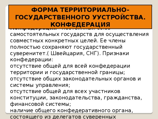 ФОРМА ТЕРРИТОРИАЛЬНО-ГОСУДАРСТВЕННОГО УУСТРОЙСТВА. КОНФЕДЕРАЦИЯ Конфедерация - постоянный союз самостоятельных государств для осуществления совместных конкретных целей. Ее члены полностью сохраняют государственный суверенитет.( Швейцария, СНГ). Признаки конфедерации: отсутствие общей для всей конфедерации территории и государственной границы; отсутствие общих законодательных органов и системы управления; отсутствие общей для всех участников конституции, законодательства, гражданства, финансовой системы; наличие общего конфедеративного органа, состоящего из делегатов суверенных государств; наличие права выхода из состава конфедерации. 
