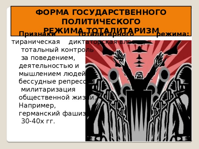 ФОРМА ГОСУДАРСТВЕННОГО ПОЛИТИЧЕСКОГО РЕЖИМА.ТОТАЛИТАРИЗМ Признаки тоталитарного режима: тираническая диктаторская власть;  тотальный контроль  за поведением, деятельностью и мышлением людей; бессудные репрессии,  милитаризация общественной жизни. Например, германский фашизм  30-40х гг. 
