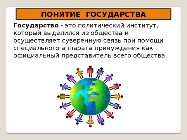 ПОНЯТИЕ ГОСУДАРСТВА Государство - это политический институт, который выделился из общества и осуществляет суверенную связь при помощи специального аппарата принуждения как официальный представитель всего общества. 