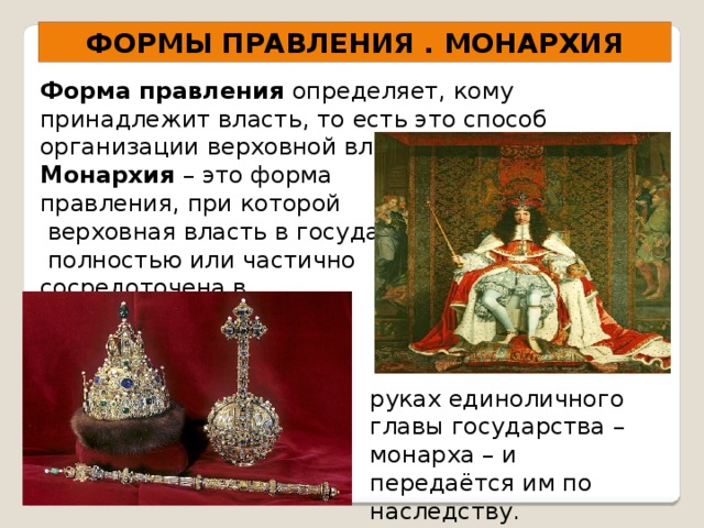 ФОРМЫ ПРАВЛЕНИЯ . МОНАРХИЯ Форма правления определяет, кому принадлежит власть, то есть это способ организации верховной власти. Монархия – это форма правления, при которой  верховная власть в государстве  полностью или частично сосредоточена в руках единоличного главы государства – монарха – и передаётся им по наследству. 
