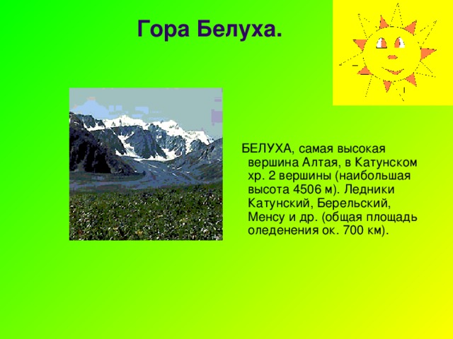 Гора Белуха.    БЕЛУХА, самая высокая вершина Алтая, в Катунском хр. 2 вершины (наибольшая высота 4506 м). Ледники Катунский, Берельский, Менсу и др. (общая площадь оледенения ок. 700 км). 