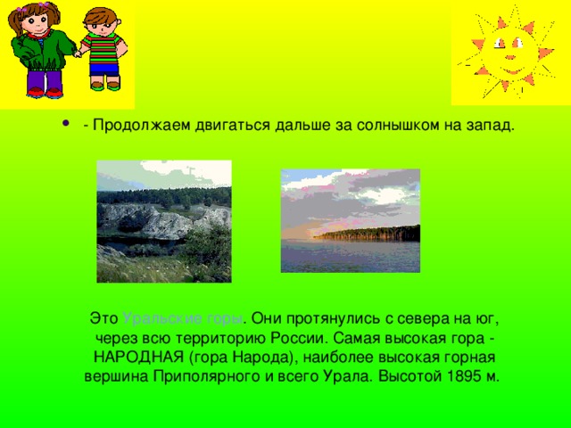 - Продолжаем двигаться дальше за солнышком на запад. Это Уральские горы . Они протянулись с севера на юг, через всю территорию России. Самая высокая гора - НАРОДНАЯ (гора Народа), наиболее высокая горная вершина Приполярного и всего Урала. Высотой 1895 м. 