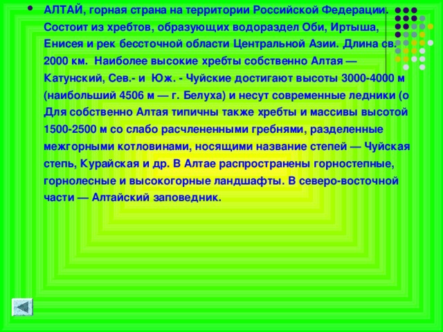 АЛТАЙ, горная страна на территории Российской Федерации. Состоит из хребтов, образующих водораздел Оби, Иртыша, Енисея и рек бессточной области Центральной Азии. Длина св. 2000 км. Наиболее высокие хребты собственно Алтая — Катунский, Сев.- и Юж. - Чуйские достигают высоты 3000-4000 м (наибольший 4506 м — г. Белуха) и несут современные ледники (о Для собственно Алтая типичны также хребты и массивы высотой 1500-2500 м со слабо расчлененными гребнями, разделенные межгорными котловинами, носящими название степей — Чуйская степь, Курайская и др. В Алтае распространены горностепные, горнолесные и высокогорные ландшафты. В северо-восточной части — Алтайский заповедник.  