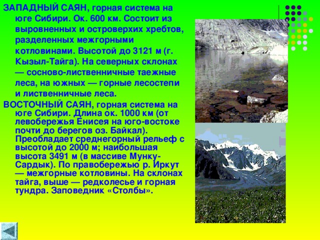 ЗАПАДНЫЙ САЯН, горная система на юге Сибири. Ок. 600 км. Состоит из выровненных и островерхих хребтов, разделенных межгорными котловинами. Высотой до 3121 м (г. Кызыл-Тайга). На северных склонах — сосново-лиственничные таежные леса, на южных — горные лесостепи и лиственничные леса. ВОСТОЧНЫЙ САЯН, горная система на юге Сибири. Длина ок. 1000 км (от левобережья Енисея на юго-востоке почти до берегов оз. Байкал). Преобладает среднегорный рельеф с высотой до 2000 м; наибольшая высота 3491 м (в массиве Мунку-Сардык). По правобережью р. Иркут — межгорные котловины. На склонах тайга, выше — редколесье и горная тундра. Заповедник «Столбы».  