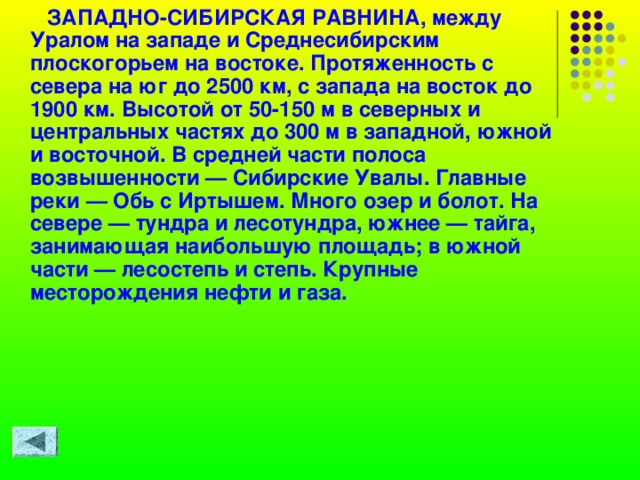  ЗАПАДНО-СИБИРСКАЯ РАВНИНА, между Уралом на западе и Среднесибирским плоскогорьем на востоке. Протяженность с севера на юг до 2500 км, с запада на восток до 1900 км. Высотой от 50-150 м в северных и центральных частях до 300 м в западной, южной и восточной. В средней части полоса возвышенности — Сибирские Увалы. Главные реки — Обь с Иртышем. Много озер и болот. На севере — тундра и лесотундра, южнее — тайга, занимающая наибольшую площадь; в южной части — лесостепь и степь. Крупные месторождения нефти и газа.   